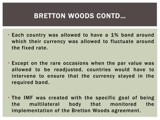 • Each country was allowed to have a 1% band around
which their currency was allowed to fluctuate around
the fixed rate.
• Except on the rare occasions when the par value was
allowed to be readjusted, countries would have to
intervene to ensure that the currency stayed in the
required band.
• The IMF was created with the specific goal of being
the multilateral body that monitored the
implementation of the Bretton Woods agreement.
BRETTON WOODS CONTD…
 