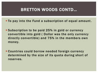  To pay into the Fund a subscription of equal amount.
 Subscription to be paid 25% in gold or currency
convertible into gold ( Dollar was the only currency
directly convertible) and 75% in the members own
money.
 Countries could borrow needed foreign currency
determined by the size of its quota during short of
reserves.
BRETTON WOODS CONTD…
 