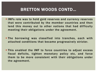  IMFs role was to hold gold reserves and currency reserves
that were contributed by the member countries and then
lend this money out to other nations that had difficulty
meeting their obligations under the agreement.
 The borrowing was classified into tranches, each with
attached conditions that became progressively stricter.
 This enabled the IMF to force countries to adjust excess
fiscal deficits, tighten monetary policy etc, and force
them to be more consistent with their obligations under
the agreement.
BRETTON WOODS CONTD…
 