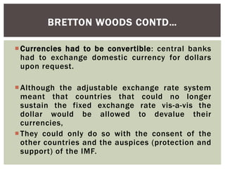 Currencies had to be convertible: central banks
had to exchange domestic currency for dollars
upon request.
Although the adjustable exchange rate system
meant that countries that could no longer
sustain the fixed exchange rate vis-a-vis the
dollar would be allowed to devalue their
currencies,
They could only do so with the consent of the
other countries and the auspices (protection and
support) of the IMF.
BRETTON WOODS CONTD…
 