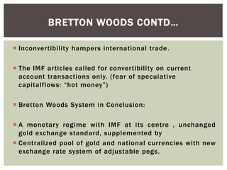  Inconvertibility hampers international trade.
 The IMF articles called for convertibility on current
account transactions only. (fear of speculative
capitalflows: “hot money”)
 Bretton Woods System in Conclusion:
 A monetary regime with IMF at its centre , unchanged
gold exchange standard, supplemented by
 Centralized pool of gold and national currencies with new
exchange rate system of adjustable pegs.
BRETTON WOODS CONTD…
 