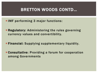  IMF performing 3 major functions:
 Regulatory: Administering the rules governing
currency values and convertibility.
 Financial: Supplying supplementary liquidity.
 Consultative: Providing a forum for cooperation
among Governments
BRETTON WOODS CONTD…
 