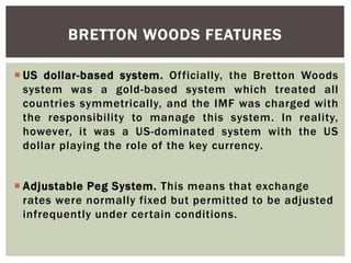  US dollar-based system. Officially, the Bretton Woods
system was a gold-based system which treated all
countries symmetrically, and the IMF was charged with
the responsibility to manage this system. In reality,
however, it was a US-dominated system with the US
dollar playing the role of the key currency.
 Adjustable Peg System. This means that exchange
rates were normally fixed but permitted to be adjusted
infrequently under certain conditions.
BRETTON WOODS FEATURES
 