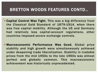  Capital Control Was Tight. This was a big difference from
the Classical Gold Standard of 1879-1914, when there
was free capital mobility. Although the US and Germany
had relatively less capital-account regulations, other
countries imposed severe exchange controls.
 Macroeconomic Performance Was Good. Global price
stability and high growth were simultaneously achieved
under deepening trade liberalization. Stability in tradable
prices from the mid 1950s to the late 1960s was almost
perfect and globally common. This macroeconomic
achievement was historically unprecedented.
BRETTON WOODS FEATURES CONTD..
 