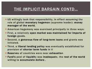  US willingly took that responsibility, in effect assuming the
role of global monetary hegemon (supreme leader): money
manager of the world.
 American hegemony was exercised principally in three ways:
 First, a relatively open market was maintained for imports of
foreign goods.
 Second, a generous flow of long-term loans and grants was
initiated.
 Third, a liberal lending policy was eventually established for
provision of shorter term funds in ti
 Reserves of countries were near exhaustion
 Fund's pool of liquidity was inadequate, the rest of the world
willing to accumulate dollars .
THE IMPLICIT BARGAIN CONTD…
 