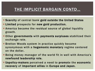  Scarcity of central bank gold outside the United States
 Limited prospects for new gold production.
 America became the residual source of global liquidity
growth.
 Other governments with payments surpluses stabilized their
exchange rate.
 Bretton Woods system in practice quickly became
synonymous with a hegemonic monetary regime centered
on the dollar.
 Being money manager of the world fit in well with America's
newfound leadership role.
 Uspolicy-makers perceived a need to promote the economic
recovery of important allies in Europe and Japan.
THE IMPLICIT BARGAIN CONTD…
 