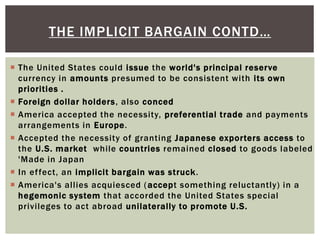  The United States could issue the world's principal reserve
currency in amounts presumed to be consistent with its own
priorities .
 Foreign dollar holders, also conced
 America accepted the necessity, preferential trade and payments
arrangements in Europe.
 Accepted the necessity of granting Japanese exporters access to
the U.S. market while countries remained closed to goods labeled
'Made in Japan
 In effect, an implicit bargain was struck.
 America's allies acquiesced (accept something reluctantly) in a
hegemonic system that accorded the United States special
privileges to act abroad unilaterally to promote U.S.
THE IMPLICIT BARGAIN CONTD…
 