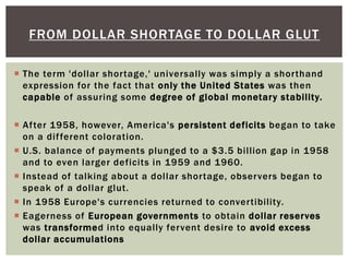  The term 'dollar shortage,' universally was simply a shorthand
expression for the fact that only the United States was then
capable of assuring some degree of global monetary stability.
 After 1958, however, America's persistent deficits began to take
on a different coloration.
 U.S. balance of payments plunged to a $3.5 billion gap in 1958
and to even larger deficits in 1959 and 1960.
 Instead of talking about a dollar shortage, observers began to
speak of a dollar glut.
 In 1958 Europe's currencies returned to convertibility.
 Eagerness of European governments to obtain dollar reserves
was transformed into equally fervent desire to avoid excess
dollar accumulations
FROM DOLLAR SHORTAGE TO DOLLAR GLUT
 
