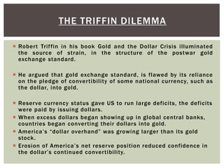  Robert Triffin in his book Gold and the Dollar Crisis illuminated
the source of strain, in the structure of the postwar gold
exchange standard.
 He argued that gold exchange standard, is flawed by its reliance
on the pledge of convertibility of some national currency, such as
the dollar, into gold.
 Reserve currency status gave US to run large deficits, the deficits
were paid by issuing dollars.
 When excess dollars began showing up in global central banks,
countries began converting their dollars into gold.
 America’s “dollar overhand” was growing larger than its gold
stock.
 Erosion of America’s net reserve position reduced confidence in
the dollar’s continued convertibility.
THE TRIFFIN DILEMMA
 