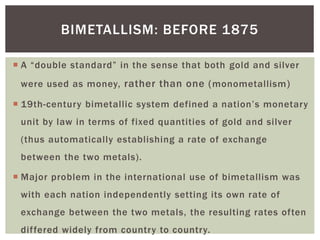  A “double standard” in the sense that both gold and silver
were used as money, rather than one (monometallism)
 19th-century bimetallic system defined a nation’s monetary
unit by law in terms of fixed quantities of gold and silver
(thus automatically establishing a rate of exchange
between the two metals).
 Major problem in the international use of bimetallism was
with each nation independently setting its own rate of
exchange between the two metals, the resulting rates often
differed widely from country to country.
BIMETALLISM: BEFORE 1875
 
