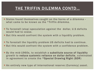  States found themselves caught on the horns of a dilemma -
what came to be known as the *Triffin dilemma.
 To forestall (stop) speculation against the dollar, U.S deficits
would had to cease.
 But this would confront the system with a liquidity problem.
 To forestall the liquidity problem US deficits had to continue.
 But this would confront the system with a confidence problem.
 By the mid-1960s, to establish a substitute source of liquidity
growth to reduce systemic reliance on dollar deficits, culminated
in agreement to create the *Special Drawing Right (SDR)
 An entirely new type of international reserve (Currency) asset.
THE TRIFFIN DILEMMA CONTD…
 