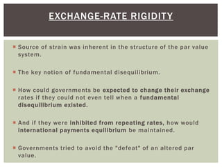  Source of strain was inherent in the structure of the par value
system.
 The key notion of fundamental disequilibrium.
 How could governments be expected to change their exchange
rates if they could not even tell when a fundamental
disequilibrium existed.
 And if they were inhibited from repeating rates, how would
international payments equilibrium be maintained.
 Governments tried to avoid the "defeat" of an altered par
value.
EXCHANGE-RATE RIGIDITY
 