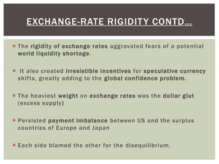  The rigidity of exchange rates aggravated fears of a potential
world liquidity shortage.
 It also created irresistible incentives for speculative currency
shifts, greatly adding to the global confidence problem.
 The heaviest weight on exchange rates was the dollar glut
(excess supply)
 Persisted payment imbalance between US and the surplus
countries of Europe and Japan
 Each side blamed the other for the disequilibrium.
EXCHANGE-RATE RIGIDITY CONTD…
 