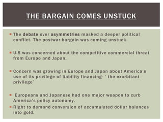  The debate over asymmetries masked a deeper political
conflict. The postwar bargain was coming unstuck.
 U.S was concerned about the competitive commercial threat
from Europe and Japan.
 Concern was growing in Europe and Japan about America’s
use of its privilege of liability financing- ‘ the exorbitant
privilege’
 Europeans and Japanese had one major weapon to curb
America’s policy autonomy.
 Right to demand conversion of accumulated dollar balances
into gold.
THE BARGAIN COMES UNSTUCK
 