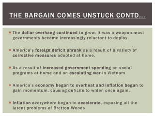  The dollar overhang continued to grow. it was a weapon most
governments became increasingly reluctant to deploy.
 America’s foreign deficit shrank as a result of a variety of
corrective measures adopted at home.
 As a result of increased government spending on social
programs at home and an escalating war in Vietnam
 America’s economy began to overheat and inflation began to
gain momentum, causing deficits to widen once again.
 Inflation everywhere began to accelerate, exposing all the
latent problems of Bretton Woods
THE BARGAIN COMES UNSTUCK CONTD...
 