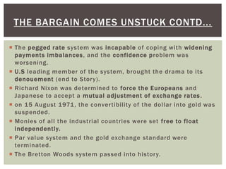  The pegged rate system was incapable of coping with widening
payments imbalances, and the confidence problem was
worsening.
 U.S leading member of the system, brought the drama to its
denouement (end to Story).
 Richard Nixon was determined to force the Europeans and
Japanese to accept a mutual adjustment of exchange rates.
 on 15 August 1971, the convertibility of the dollar into gold was
suspended.
 Monies of all the industrial countries were set free to float
independently.
 Par value system and the gold exchange standard were
terminated.
 The Bretton Woods system passed into history.
THE BARGAIN COMES UNSTUCK CONTD...
 