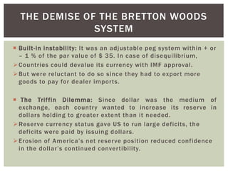  Built-in instability: It was an adjustable peg system within + or
– 1 % of the par value of $ 35. In case of disequilibrium,
Countries could devalue its currency with IMF approval.
But were reluctant to do so since they had to export more
goods to pay for dealer imports.
 The Triffin Dilemma: Since dollar was the medium of
exchange, each country wanted to increase its reserve in
dollars holding to greater extent than it needed.
Reserve currency status gave US to run large deficits, the
deficits were paid by issuing dollars.
Erosion of America’s net reserve position reduced confidence
in the dollar’s continued convertibility.
THE DEMISE OF THE BRETTON WOODS
SYSTEM
 