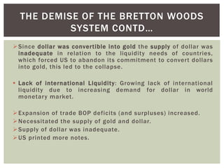 Since dollar was convertible into gold the supply of dollar was
inadequate in relation to the liquidity needs of countries,
which forced US to abandon its commitment to convert dollars
into gold, this led to the collapse.
 Lack of international Liquidity: Growing lack of international
liquidity due to increasing demand for dollar in world
monetary market.
Expansion of trade BOP deficits (and surpluses) increased.
Necessitated the supply of gold and dollar.
Supply of dollar was inadequate.
US printed more notes.
THE DEMISE OF THE BRETTON WOODS
SYSTEM CONTD…
 