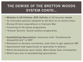  Mistake in US Policies: BOP deficits of US became worse.
To overcome policies adopted by US Govt let to world crises.
Rising US Govt expenditure in Vietnam War
Financing of US space programme
‘Greater Society’ Social welfare programme.
 Destabilizing Speculation: Countries with “Fundamental
disequilibrium” in BOP
 Reluctant to devalue currencies, took time to get approval IMF
 Speculators had opportunity to speculate in dollars.
 When devaluations were made, More doses than anticipated.
 Which was due to destabilizing speculation.
THE DEMISE OF THE BRETTON WOODS
SYSTEM CONTD…
 