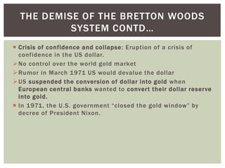  Crisis of confidence and collapse: Eruption of a crisis of
confidence in the US dollar.
No control over the world gold market
Rumor in March 1971 US would devalue the dollar
US suspended the conversion of dollar into gold when
European central banks wanted to convert their dollar reserve
into gold.
 In 1971, the U.S. government “closed the gold window” by
decree of President Nixon.
THE DEMISE OF THE BRETTON WOODS
SYSTEM CONTD…
 