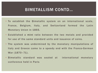 • To establish the Bimetallic system on an international scale,
France, Belgium, Italy, and Switzerland formed the Latin
Monetary Union in 1865.
• Established a mint ratio between the two metals and provided
for use of the same standard units and issuance of coins.
• The system was undermined by the monetary manipulations of
Italy and Greece came to a speedy end with the Franco-German
War (1870–71).
• Bimetallic standard was sealed at international monetary
conference held in Paris
BIMETALLISM CONTD…
 