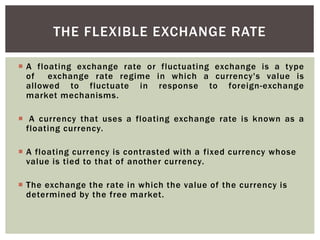  A floating exchange rate or fluctuating exchange is a type
of exchange rate regime in which a currency's value is
allowed to fluctuate in response to foreign-exchange
market mechanisms.
 A currency that uses a floating exchange rate is known as a
floating currency.
 A floating currency is contrasted with a fixed currency whose
value is tied to that of another currency.
 The exchange the rate in which the value of the currency is
determined by the free market.
THE FLEXIBLE EXCHANGE RATE
 