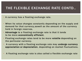 • A currency has a floating exchange rate.
• When its value changes constantly depending on the supply and
demand for that currency,aswell as the amount of the currency
held in foreign reserves.
• Advantage to a floating exchange rate is that it tends
to be more economically efficient.
• Floating exchange rates tend to be more volatile depending on
the particular currency.
• A currency with a floating exchange rate may undergo currency
appreciation or depreciation, depending on market fluctuations.
• A floating exchange rate is also called a flexible exchange rate
THE FLEXIBLE EXCHANGE RATE CONTD..
 