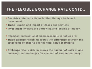  Countries interact with each other through trade and
investment.
 Trade - export and import of goods and services.
 Investment involves the borrowing and lending of money.
 Important international macroeconomic variables are:
 Trade balance: which measures the difference between the
total value of exports and the total value of imports
 Exchange rate, which measures the number of units of one
currency that exchanges for one unit of another currency.
THE FLEXIBLE EXCHANGE RATE CONTD..
 