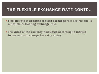  Flexible rate is opposite to fixed exchange rate regime and is
a flexible or floating exchange rate.
 The value of the currency fluctuates according to market
forces and can change from day to day.
THE FLEXIBLE EXCHANGE RATE CONTD..
 