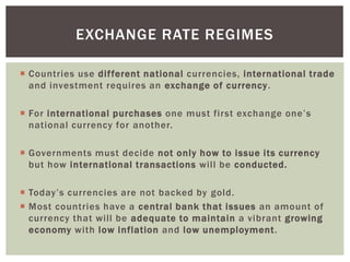  Countries use different national currencies, international trade
and investment requires an exchange of currency.
 For international purchases one must first exchange one’s
national currency for another.
 Governments must decide not only how to issue its currency
but how international transactions will be conducted.
 Today’s currencies are not backed by gold.
 Most countries have a central bank that issues an amount of
currency that will be adequate to maintain a vibrant growing
economy with low inflation and low unemployment.
EXCHANGE RATE REGIMES
 