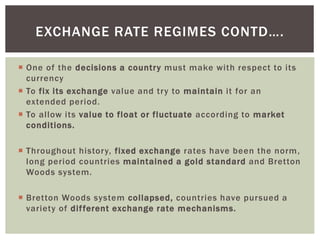  One of the decisions a country must make with respect to its
currency
 To fix its exchange value and try to maintain it for an
extended period.
 To allow its value to float or fluctuate according to market
conditions.
 Throughout history, fixed exchange rates have been the norm,
long period countries maintained a gold standard and Bretton
Woods system.
 Bretton Woods system collapsed, countries have pursued a
variety of different exchange rate mechanisms.
EXCHANGE RATE REGIMES CONTD….
 
