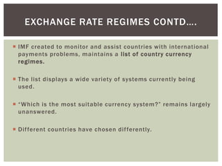  IMF created to monitor and assist countries with international
payments problems, maintains a list of country currency
regimes.
 The list displays a wide variety of systems currently being
used.
 “Which is the most suitable currency system?” remains largely
unanswered.
 Different countries have chosen differently.
EXCHANGE RATE REGIMES CONTD….
 