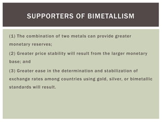 (1) The combination of two metals can provide greater
monetary reserves;
(2) Greater price stability will result from the larger monetary
base; and
(3) Greater ease in the determination and stabilization of
exchange rates among countries using gold, silver, or bimetallic
standards will result.
SUPPORTERS OF BIMETALLISM
 