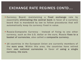  Currency Board: maintaining a fixed exchange rate by
essentially eliminating the central bank in favor of a currency
board that is mandated by law to follow procedures that will
automatically keep its currency fixed in value.
 Russia-Composite Currency - Instead of fixing to one other
currency, such as the U.S. dollar or the euro, Russia fixes to a
basket of currencies, also called a composite currency.
 16 countries in the European Union are currently members of
the euro area. Within this area, the countries have retired
their own national currencies in favor of using a single
currency, the euro.
EXCHANGE RATE REGIMES CONTD….
 