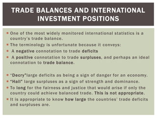  One of the most widely monitored international statistics is a
country’s trade balance.
 The terminology is unfortunate because it conveys:
 A negative connotation to trade deficits
 A positive connotation to trade surpluses, and perhaps an ideal
connotation to trade balance.
 “Decry”large deficits as being a sign of danger for an economy.
 “Hail” large surpluses as a sign of strength and dominance.
 To long for the fairness and justice that would arise if only the
country could achieve balanced trade. This is not appropriate.
 It is appropriate to know how large the countries’ trade deficits
and surpluses are.
TRADE BALANCES AND INTERNATIONAL
INVESTMENT POSITIONS
 