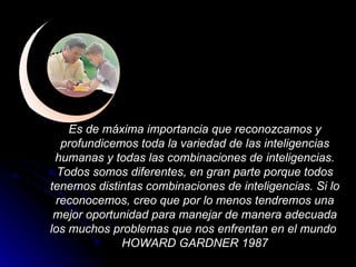 Es de máxima importancia que reconozcamos y profundicemos toda la variedad de las inteligencias humanas y todas las combinaciones de inteligencias. Todos somos diferentes, en gran parte porque todos tenemos distintas combinaciones de inteligencias. Si lo reconocemos, creo que por lo menos tendremos una mejor oportunidad para manejar de manera adecuada los muchos problemas que nos enfrentan en el mundo  HOWARD GARDNER 1987 