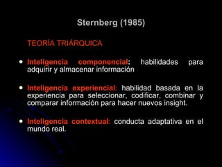 Sternberg (1985) TEORÍA TRIÁRQUICA Inteligencia componencial :  habilidades para adquirir y almacenar información Inteligencia experiencial :  habilidad basada en la experiencia para seleccionar, codificar, combinar y comparar información para hacer nuevos insight. Inteligencia contextual :  conducta adaptativa en el mundo real. 