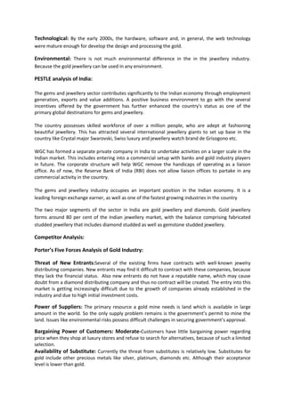 Technological: By the early 2000s, the hardware, software and, in general, the web technology
were mature enough for develop the design and processing the gold.

Environmental: There is not much environmental difference in the in the jewellery industry.
Because the gold jewellery can be used in any environment.

PESTLE analysis of India:
The gems and jewellery sector contributes significantly to the Indian economy through employment
generation, exports and value additions. A positive business environment to go with the several
incentives offered by the government has further enhanced the country's status as one of the
primary global destinations for gems and jewellery.
The country possesses skilled workforce of over a million people, who are adept at fashioning
beautiful jewellery. This has attracted several international jewellery giants to set up base in the
country like Crystal major Swarovski, Swiss luxury and jewellery watch brand de Grisogono etc.
WGC has formed a separate private company in India to undertake activities on a larger scale in the
Indian market. This includes entering into a commercial setup with banks and gold industry players
in future. The corporate structure will help WGC remove the handicaps of operating as a liaison
office. As of now, the Reserve Bank of India (RBI) does not allow liaison offices to partake in any
commercial activity in the country.
The gems and jewellery industry occupies an important position in the Indian economy. It is a
leading foreign exchange earner, as well as one of the fastest growing industries in the country
The two major segments of the sector in India are gold jewellery and diamonds. Gold jewellery
forms around 80 per cent of the Indian jewellery market, with the balance comprising fabricated
studded jewellery that includes diamond studded as well as gemstone studded jewellery.

Competitor Analysis:
Porter’s Five Forces Analysis of Gold Industry:
Threat of New Entrants:Several of the existing firms have contracts with well-known jewelry
distributing companies. New entrants may find it difficult to contract with these companies, because
they lack the financial status. Also new entrants do not have a reputable name, which may cause
doubt from a diamond distributing company and thus no contract will be created. The entry into this
market is getting increasingly difficult due to the growth of companies already established in the
industry and due to high initial investment costs.

Power of Suppliers: The primary resource a gold mine needs is land which is available in large
amount in the world. So the only supply problem remains is the government’s permit to mine the
land. Issues like environmental risks possess difficult challenges in securing government’s approval.

Bargaining Power of Customers: Moderate-Customers have little bargaining power regarding
price when they shop at luxury stores and refuse to search for alternatives, because of such a limited
selection.
Availability of Substitute: Currently the threat from substitutes is relatively low. Substitutes for
gold include other precious metals like silver, platinum, diamonds etc. Although their acceptance
level is lower than gold.

 