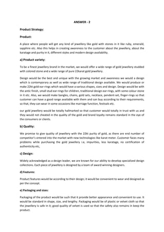 ANSWER - 2
Product Strategy:
Product:
A place where people will get any kind of jewellery like gold with stones in it like ruby, emerald,
sapphire etc. Also this helps in creating awareness to the customer about the jewellery, about the
karatage and purity in it, different styles and modern design availability.

a) Product variety:
To be a finest jewellery brand in the market, we would offer a wide range of gold jewellery studded
with colored stone and a wide range of pure 22karat gold jewellery.
Design would be the best and unique with the growing market and awareness we would a design
which is contemporary as well as wide range of traditional design available. We would produce or
make 22kt gold ear-rings which would have a various shapes, sizes and design. Design would be with
the antic finish, small stud ear-rings for children, traditional design ear-rings, with some colour stone
in it etc. Also, we would make bangles, chains, gold sets, necklace, pendent-set, finger-rings so that
customer can have a good range available with them and can buy according to their requirements,
so that, they can wear in some occasions like marriage function, festivals etc.
our gold jewellery would be totally hallmarked so that customer would totally in trust with us and
they would not cheated in the quality of the gold and brand loyalty remains standard in the eye of
the consumers or clients.

b) Quality:
We promise to give quality of jewellery with the 22kt purity of gold, as there are end number of
competitor’s entered into the market with new technologies like karat meter. Customer faces many
problems while purchasing the gold jewellery i.e, impurities, less karatage, no certification of
authenticity etc,

c) Design:
Widely acknowledged as a design leader, we are known for our ability to develop specialized design
collections. Each piece of jewellery is designed by a team of award winning designers.
d) Features:
Product features would be according to their design; it would be convenient to wear and designed as
per the concept.
e) Packaging and sizes:
Packaging of the product would be such that it provide better appearance and convenient to use. It
would be standard in shape, size, and lengthy. Packaging would be of plastic or velvet cloth so that
the jewellery is safe in it; good quality of velvet is used so that the safety also remains in keep the
product.

 