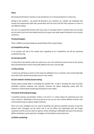Place:
We would sell directly to customer as we would have our in house production in metro city.
Selling to the customer - we would sell directly to our customer as a retailer; we employed well
trained and experienced staffs who would deals with the front and the final customers in store of
our different outlets.
Our aim is to expand the business with new areas in new place which is outside metro city. So that
we can reach more and more people and also try to give more wide range of products to our outside
customers.

Pricing Strategies:
There is different pricing strategy we would follow which is given below:

a) Competitive pricing:
If our product will sell at the lowest price regarding all our competitors, we will be practicing
competitive pricing.

b) Cost-plus-profit:
It means that if we add the profit we need to our cost. The authority we have access to the costing
data and should like to check if the profit added to the cost is not too high.

c) Value pricing:
It means we will base our prices on the value we willdeliver to our customers. We could charge high
price when there would new product launch in the market.

d) Cost method- Activity based costing:
Activity based costing helps in providing the benefits like- It help in knowing the most and least
profitable customer products and channels. Enhance the better bargaining power with the
customers. Achieve better positioning of products in the market.

Promotion & Branding Strategy:
In jewellery business presentation matters a lot and it is a critical aspect for attracting more and
more customers. Marketing is that area where we can use our own creative abilities to derive new
and innovative ways to capture target customers.
There are some strategies that are used to branding and advertise jewellery business to get the
desired sales. Strategies can be online and it can be offline also depending upon the target
customers and the area we want to capture, online marketing is affordable and easy to do whereas
offline marketing is quite expensive. Strategies can be divided in two broad areas.

1) Online marketing:

 