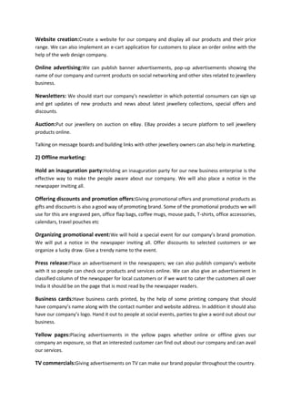 Website creation:Create a website for our company and display all our products and their price
range. We can also implement an e-cart application for customers to place an order online with the
help of the web design company.

Online advertising:We can publish banner advertisements, pop-up advertisements showing the
name of our company and current products on social networking and other sites related to jewellery
business.

Newsletters: We should start our company's newsletter in which potential consumers can sign up
and get updates of new products and news about latest jewellery collections, special offers and
discounts.

Auction:Put our jewellery on auction on eBay. EBay provides a secure platform to sell jewellery
products online.
Talking on message boards and building links with other jewellery owners can also help in marketing.

2) Offline marketing:
Hold an inauguration party:Holding an inauguration party for our new business enterprise is the
effective way to make the people aware about our company. We will also place a notice in the
newspaper inviting all.

Offering discounts and promotion offers:Giving promotional offers and promotional products as
gifts and discounts is also a good way of promoting brand. Some of the promotional products we will
use for this are engraved pen, office flap bags, coffee mugs, mouse pads, T-shirts, office accessories,
calendars, travel pouches etc

Organizing promotional event:We will hold a special event for our company’s brand promotion.
We will put a notice in the newspaper inviting all. Offer discounts to selected customers or we
organize a lucky draw. Give a trendy name to the event.

Press release:Place an advertisement in the newspapers; we can also publish company’s website
with it so people can check our products and services online. We can also give an advertisement in
classified column of the newspaper for local customers or if we want to cater the customers all over
India it should be on the page that is most read by the newspaper readers.

Business cards:Have business cards printed, by the help of some printing company that should
have company’s name along with the contact number and website address. In addition it should also
have our company’s logo. Hand it out to people at social events, parties to give a word out about our
business.

Yellow pages:Placing advertisements in the yellow pages whether online or offline gives our
company an exposure, so that an interested customer can find out about our company and can avail
our services.

TV commercials:Giving advertisements on TV can make our brand popular throughout the country.

 