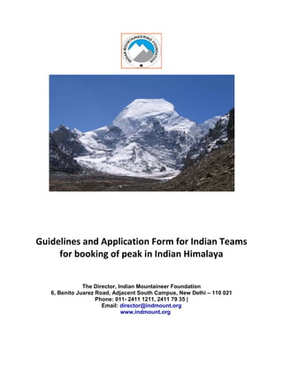 Guidelines and Application Form for Indian Teams
for booking of peak in Indian Himalaya
The Director, Indian Mountaineer Foundation
6, Benito Juarez Road, Adjacent South Campus, New Delhi – 110 021
Phone: 011- 2411 1211, 2411 79 35 |
Email: director@indmount.org
www.indmount.org
 