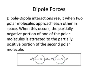 Dipole Forces
Dipole-Dipole interactions result when two
polar molecules approach each other in
space. When this occurs, the partially
negative portion of one of the polar
molecules is attracted to the partially
positive portion of the second polar
molecule.

 