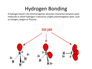 Hydrogen Bonding
A hydrogen bond is the electromagnetic attractive interaction between polar
molecules in which hydrogen is bound to a highly electronegative atom, such
as nitrogen, oxygen or fluorine.

 