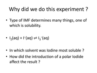 Why did we do this experiment ?
• Type of IMF determines many things, one of
which is solubility.
• I2(aq) + I−(aq) ⇌ I3−(aq)
• In which solvent was Iodine most soluble ?
• How did the introduction of a polar Iodide
affect the result ?

 