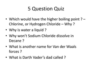 5 Question Quiz
• Which would have the higher boiling point ? –
Chlorine, or Hydrogen Chloride – Why ?
• Why is water a liquid ?
• Why won’t Sodium Chloride dissolve in
Decane ?
• What is another name for Van der Waals
forces ?
• What is Darth Vader’s dad called ?

 