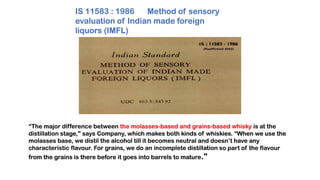 “The major difference between the molasses-based and grains-based whisky is at the
distillation stage," says Company, which makes both kinds of whiskies. “When we use the
molasses base, we distil the alcohol till it becomes neutral and doesn’t have any
characteristic flavour. For grains, we do an incomplete distillation so part of the flavour
from the grains is there before it goes into barrels to mature."
IS 11583 : 1986 Method of sensory
evaluation of Indian made foreign
liquors (IMFL)
 