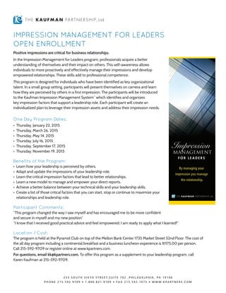 IMPRESSION MANAGEMENT FOR LEADERS
OPEN ENROLLMENT
Positive impressions are critical for business relationships.
In the Impression Management for Leaders program, professionals acquire a better
understanding of themselves and their impact on others. This self-awareness allows
individuals to more proactively and effectively manage their impressions and develop
empowered relationships. These skills add to professional competence.
This program is designed for individuals who have been identified as key organizational
talent. In a small group setting, participants will present themselves on camera and learn
how they are perceived by others in a first impression. The participants will be introduced
to the Kaufman Impression Management System™
which identifies and organizes
key impression factors that support a leadership role. Each participant will create an
individualized plan to leverage their impression assets and address their impression needs.
One Day Program Dates:
• 	Thursday, January 22, 2015
• 	Thursday, March 26, 2015
• 	Thursday, May 14, 2015
• 	Thursday, July 16, 2015
• 	Thursday, September 17, 2015
• 	Thursday, November 19, 2015
Benefits of the Program:
• 	Learn how your leadership is perceived by others.
• 	Adapt and update the impressions of your leadership role.
• 	Learn the critical impression factors that lead to better relationships.
• 	Learn a new model to manage and empower your direct reports.
• 	Achieve a better balance between your technical skills and your leadership skills.
• 	Create a list of those critical factors that you can start, stop or continue to maximize your
relationships and leadership role.
Participant Comments:
“This program changed the way I saw myself and has encouraged me to be more confident
and secure in myself and my new position”
“I know that I received good practical advice and feel empowered. I am ready to apply what I learned!”
Location / Cost:
The program is held at the Pyramid Club on top of the Mellon Bank Center 1735 Market Street 52nd Floor. The cost of
the all day program including a continental breakfast and a business luncheon experience is $1175.00 per person.
Call 215-592-9709 or register online at www.kpartners.com.
For questions, email kk@kpartners.com. To offer this program as a supplement to your leadership program, call
Karen Kaufman at 215-592-9709.
 