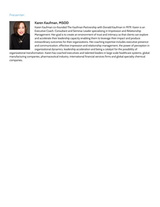 Presenter:
Karen Kaufman, MSOD
Karen Kaufman co-founded The Kaufman Partnership with Donald Kaufman in 1979. Karen is an
Executive Coach, Consultant and Seminar Leader specializing in Impression and Relationship
Management. Her goal is to create an environment of trust and intimacy so that clients can explore
and accelerate their leadership capacity enabling them to leverage their impact and produce
extraordinary outcomes for their organizations. Her coaching expertise includes executive presence
and communication, effective impression and relationship management, the power of perception in
organizational dynamics, leadership acceleration and being a catalyst for the possibility of
organizational transformation. Karen has coached executives and talented leaders in large scale healthcare systems, global
manufacturing companies, pharmaceutical industry, international financial services firms and global specialty chemical
companies.
 