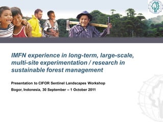 IMFN experience in long-term, large-scale,
multi-site experimentation / research in
sustainable forest management

Presentation to CIFOR Sentinel Landscapes Workshop
Bogor, Indonesia, 30 September – 1 October 2011
 